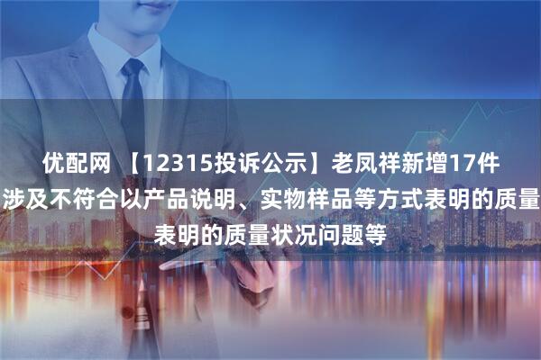 优配网 【12315投诉公示】老凤祥新增17件投诉公示,涉及不符合以产品说明、实物样品等方式表明的质量状况问题等