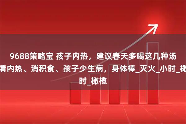 9688策略宝 孩子内热,建议春天多喝这几种汤,清内热、消积食、孩子少生病,身体棒_灭火_小时_橄榄