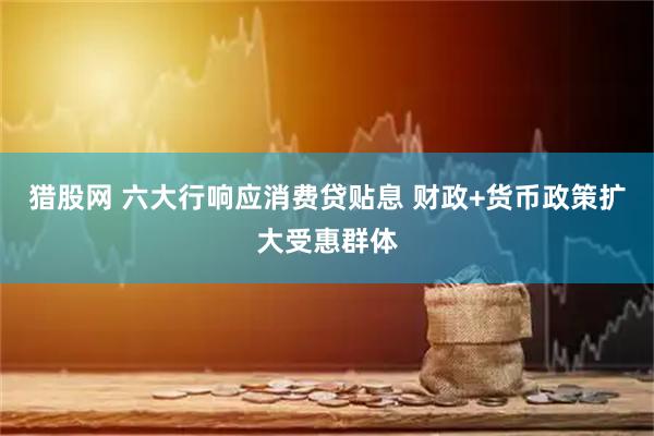 猎股网 六大行响应消费贷贴息 财政+货币政策扩大受惠群体