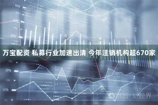 万宝配资 私募行业加速出清 今年注销机构超670家