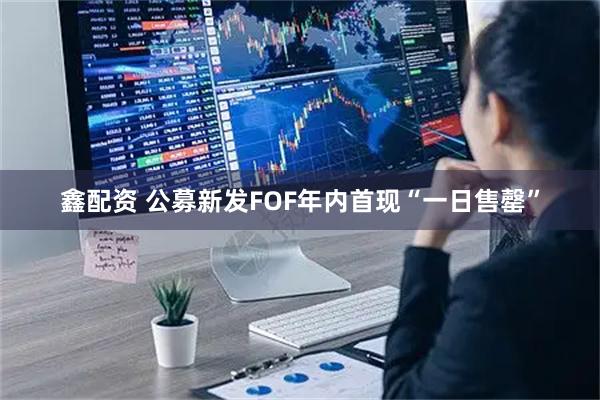 鑫配资 公募新发FOF年内首现“一日售罄”