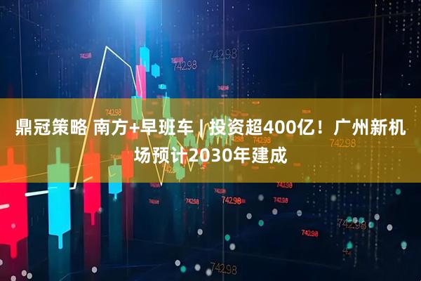 鼎冠策略 南方+早班车 | 投资超400亿!广州新机场预计2030年建成