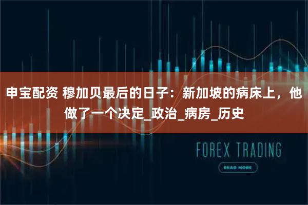 申宝配资 穆加贝最后的日子:新加坡的病床上,他做了一个决定_政治_病房_历史