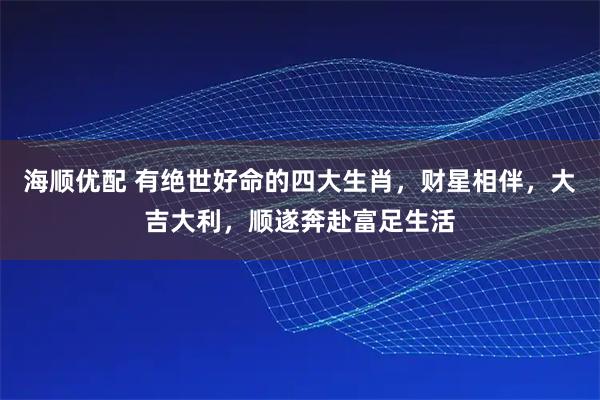 海顺优配 有绝世好命的四大生肖，财星相伴，大吉大利，顺遂奔赴富足生活