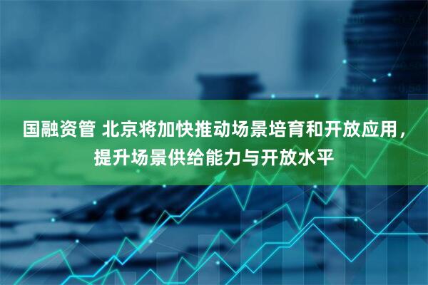 国融资管 北京将加快推动场景培育和开放应用,提升场景供给能力与开放水平