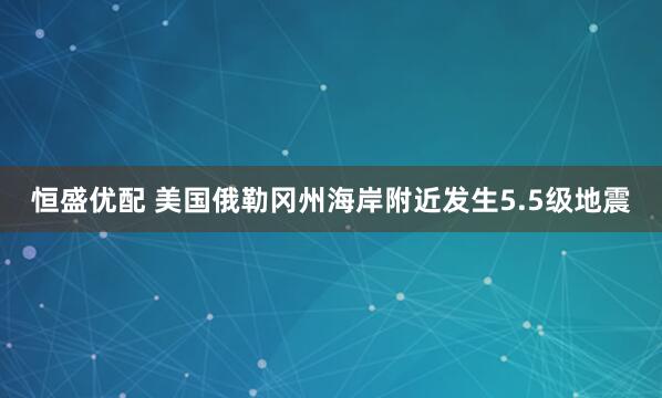 恒盛优配 美国俄勒冈州海岸附近发生5.5级地震