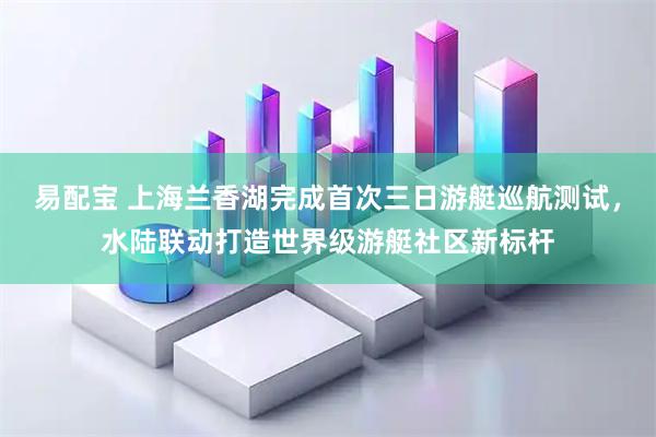 易配宝 上海兰香湖完成首次三日游艇巡航测试，水陆联动打造世界级游艇社区新标杆