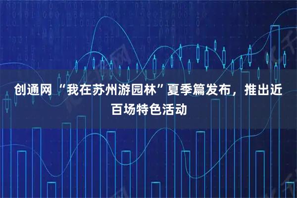 创通网 “我在苏州游园林”夏季篇发布，推出近百场特色活动