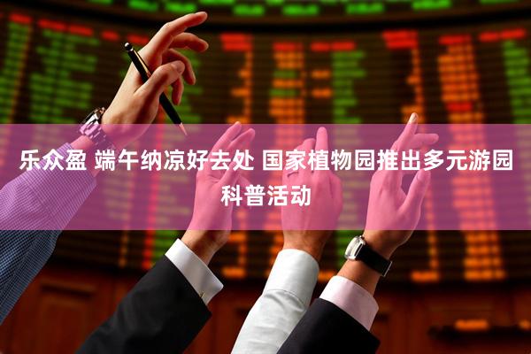 乐众盈 端午纳凉好去处 国家植物园推出多元游园科普活动