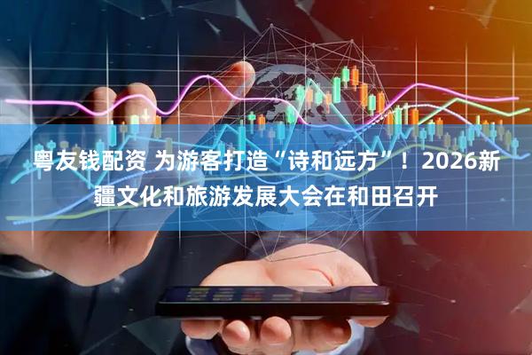 粤友钱配资 为游客打造“诗和远方”!2026新疆文化和旅游发展大会在和田召开