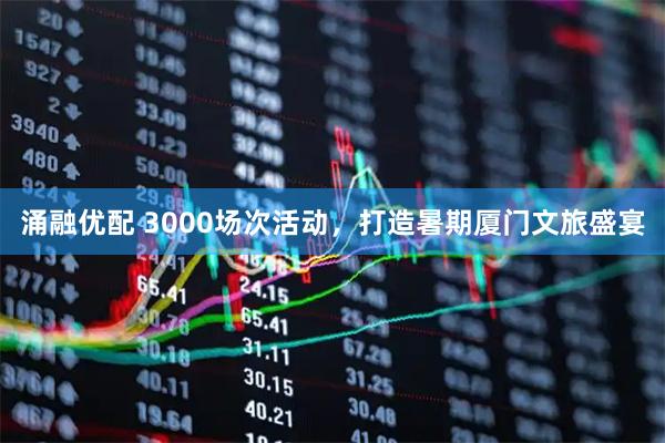 涌融优配 3000场次活动，打造暑期厦门文旅盛宴