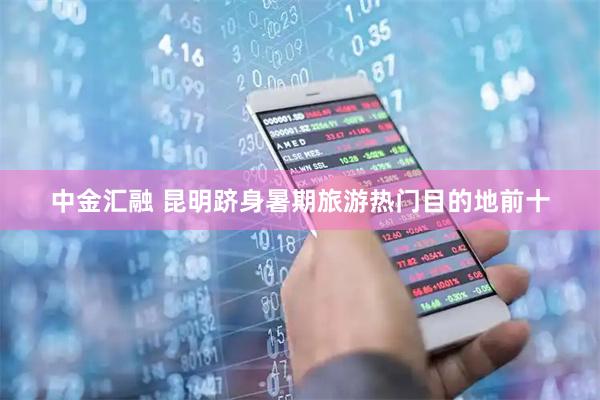 中金汇融 昆明跻身暑期旅游热门目的地前十