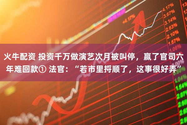 火牛配资 投资千万做演艺次月被叫停，赢了官司六年难回款① 法官：“若市里捋顺了，这事很好弄”