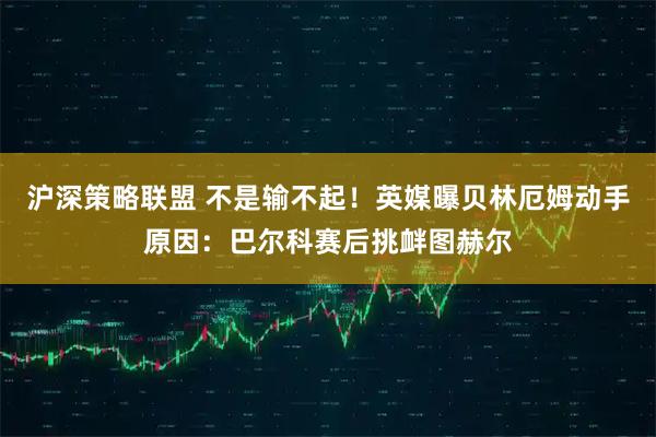 沪深策略联盟 不是输不起！英媒曝贝林厄姆动手原因：巴尔科赛后挑衅图赫尔
