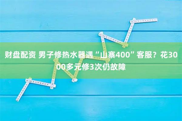 财盘配资 男子修热水器遇“山寨400”客服？花3000多元修3次仍故障