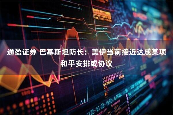 通盈证券 巴基斯坦防长：美伊当前接近达成某项和平安排或协议