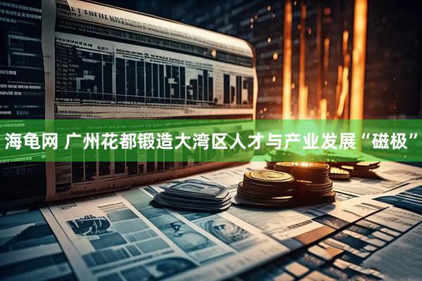海龟网 广州花都锻造大湾区人才与产业发展“磁极”