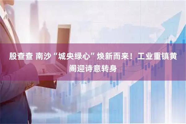 股查查 南沙“城央绿心”焕新而来！工业重镇黄阁迎诗意转身