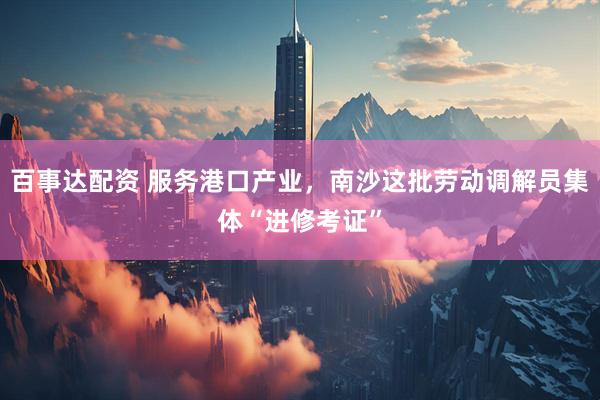百事达配资 服务港口产业，南沙这批劳动调解员集体“进修考证”