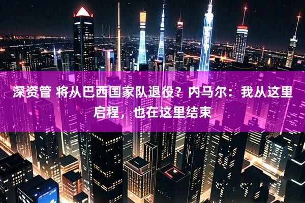 深资管 将从巴西国家队退役？内马尔：我从这里启程，也在这里结束