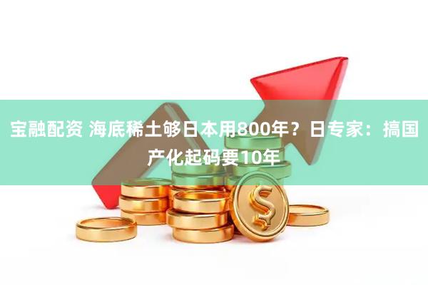 宝融配资 海底稀土够日本用800年?日专家:搞国产化起码要10年